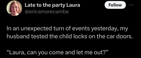 Screenshot of a social post by '@ericamorecambe' on the social platform 'X' that says: 'In an unexpected turn of events yesterday, my husband tested the child locks on the car doors. "Laura, can you come and let me out?"'