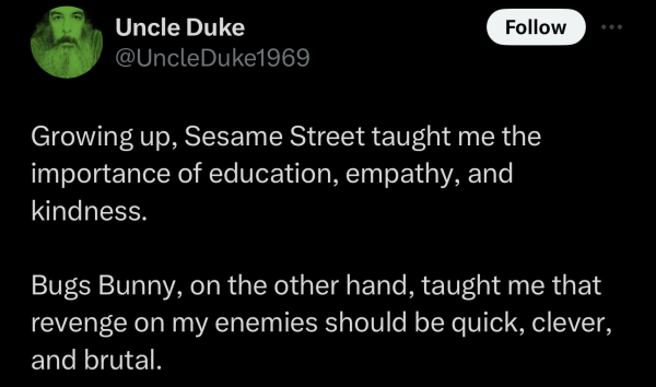 Screenshot of a social post by '@UncleDuke1969' on the social platform 'X' that says: 'Growing up, Sesame Street taught me the importance of education, empathy, and kindness.

Bugs Bunny, on the other hand, taught me that revenge on my enemies should be quick, clever, and brutal.'