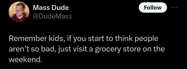 @DudeMass on "X": Remember kids, if you start to think people aren’t so bad, just visit a grocery store on the weekend. 