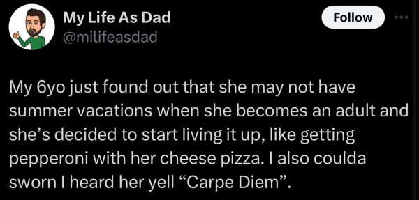 Screenshot of a social post by '@milifeasdad' on the social platform 'X' that says: 'My 6yo just found out that she may not have summer vacations when she becomes an adult and she's decided to start living it up, like getting pepperoni with her cheese pizza. also coulda sworn I heard her yell "Carpe Diem".'