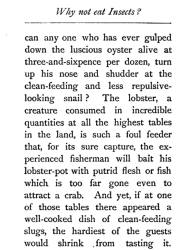 a section from the book mentioned in the toot.
"can any one who has ever gulped down the luscious oyster alive at three-and-sixpence per dozen, turn up his nose and shudder at the clean-feeding and less repulsive-looking snail? The lobster, a creature consumed in incredible quanitities at all the highest tables in the land, is such a foul feeder that, for its sure capture, the experienced fisherman will bait his lobster-pot with putrid flesh or fish which is too far gone even to attract a crab. And yet, if at one of those tables there appeared a well-cooked dish of clean-feeding slugs, the hardiest of the guests would shrink from tasting it."