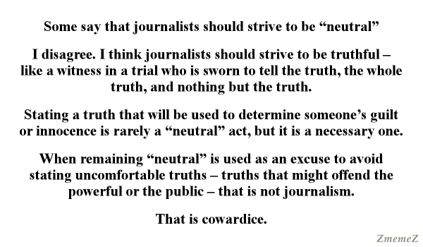 Meme, plain white background with black text:

Some say that journalists should strive to be “neutral”

I disagree. I think journalists should strive to be truthful — like a witness in a trial who is sworn to tell the truth, the whole truth, and nothing but the truth.

Stating a truth that will be used to determine someone’s guilt or innocence is rarely a “neutral” act, but it is a necessary one.

When remaining “neutral” is used as an excuse to avoid stating uncomfortable truths — truths that might offend the powerful or the public — that is not journalism.

That is cowardice.

Watermark: ZmemeZ 