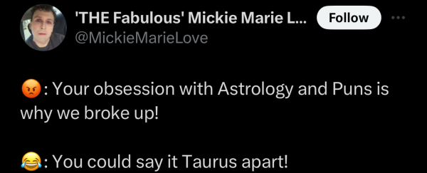 @MickieMarieLove on "X": 

Your obsession with Astrology and Puns is why we broke up! 

You could say it Taurus apart! 