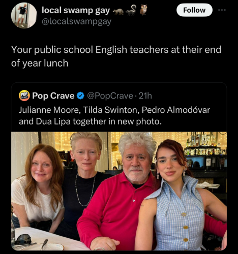 @localswampgay on "X": Your public school English teachers at their end of year lunch 

@PopCrave on "X": Julianne Moore, Tilda Swinton, Pedro Almodovar and Dua Lipa together in new photo.