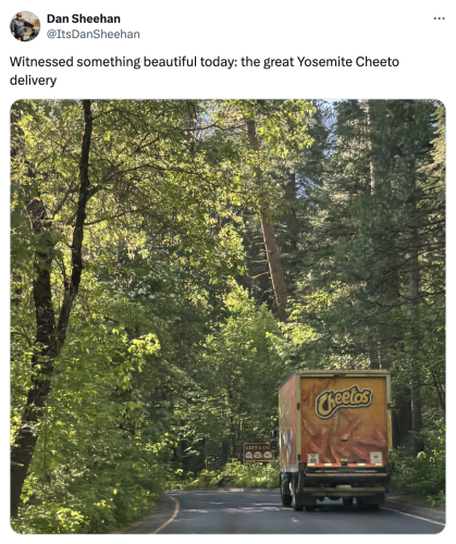 A social post from @ItsDanSheehan  on "X": Witnessed something beautiful today: the great Yosemite Cheeto delivery.

Accompanied by an image of a Cheetos truck driving in a wooded area.