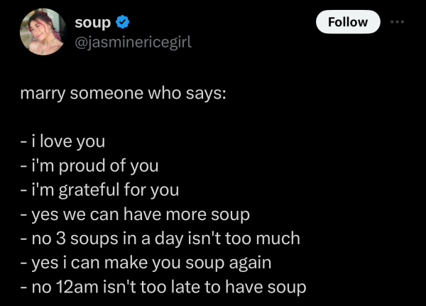 Screenshot of a social post by '@jasminericegirl' on the social platform 'X' that says: 'marry someone who says:

- i love you
- i'm proud of you
- i'm grateful for you
- yes we can have more soup
- no 3 soups in a day isn't too much
- yes i can make you soup again
- no 12am isn't too late to have soup'