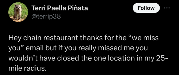 Screenshot of a social post by '@terrip38' on the social platform 'X' that says: 'Hey chain restaurant thanks for the “we miss you” email but if you really missed me you wouldn’t have closed the one location in my 25-mile radius.'