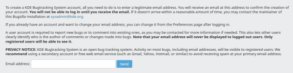 To create a KDE Bugtracking System account, all you need to do is to enter a legitimate email address. You will receive an email at this address to confirm the creation of your account. You will not be able to log in until you receive the email. I it doesn't arrive within a reasonable amount of time, you may contact the maintainer of this Bugzilla installation at sysadmin@kde.org.

If you already have an account and want to change your email address, you can change it from the Preferences page after logging in.

A user account is required to report new bugs or to comment into existing ones, as you may be contacted for more information if needed. This also lets other users clearly identify who is the author of comments or changes made into bugs. Note that your email address will never be displayed to logged out users. Only registered users will be able to see it.

PRIVACY NOTICE: KDE Bugtracking System is an open bug tracking system. Activity on most bugs, including email addresses, will be visible to registered users. We recommend using a secondary account or free web email service (such as Gmal, Yahoo, Hotmail or similar) to avoid receiving spam at your primary email address. 