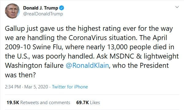 Tweet from Donald J. Trump, Mar 5, 2020: Gallup just gave us the highest rating ever for the way we are handling the CoronaVirus situation. The April 2009-10 Swine Flu, where nearly 13,000 people died in the U.S., was poorly handled. Ask MSDNC & lightweight Washington failure @RonaldKlain, who the President was then?
